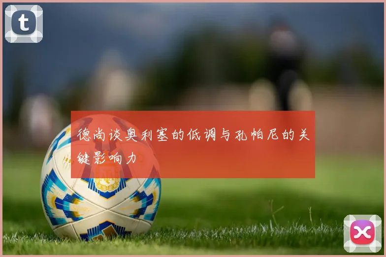 德尚谈奥利塞的低调与孔帕尼的关键影响力