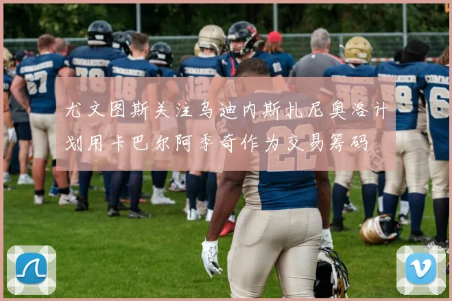 尤文图斯关注乌迪内斯扎尼奥洛计划用卡巴尔阿季奇作为交易筹码