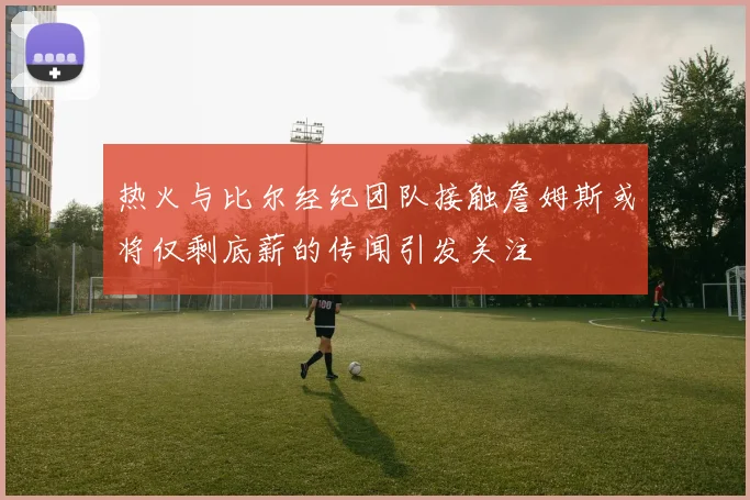 热火与比尔经纪团队接触詹姆斯或将仅剩底薪的传闻引发关注