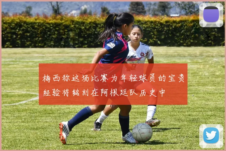 梅西称这场比赛为年轻球员的宝贵经验将铭刻在阿根廷队历史中