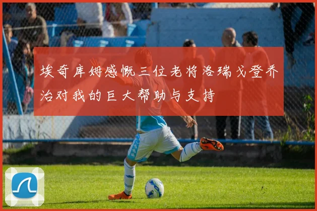 埃奇库姆感慨三位老将洛瑞戈登乔治对我的巨大帮助与支持