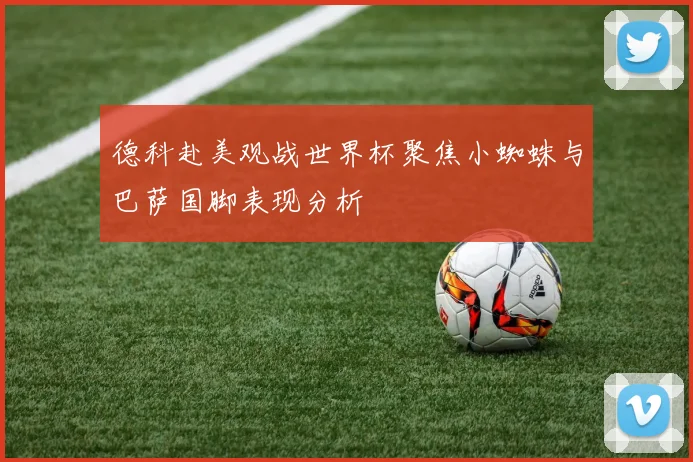 德科赴美观战世界杯聚焦小蜘蛛与巴萨国脚表现分析