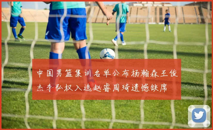 中国男篮集训名单公布杨瀚森王俊杰李弘权入选赵睿周琦遗憾缺席