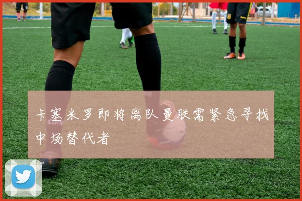卡塞米罗即将离队曼联需紧急寻找中场替代者