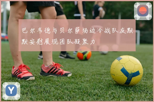 巴尔韦德与贝尔萨场边冷战队友默默安慰展现团队凝聚力